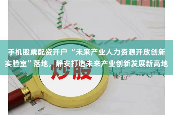 手机股票配资开户 “未来产业人力资源开放创新实验室”落地，静安打造未来产业创新发展新高地