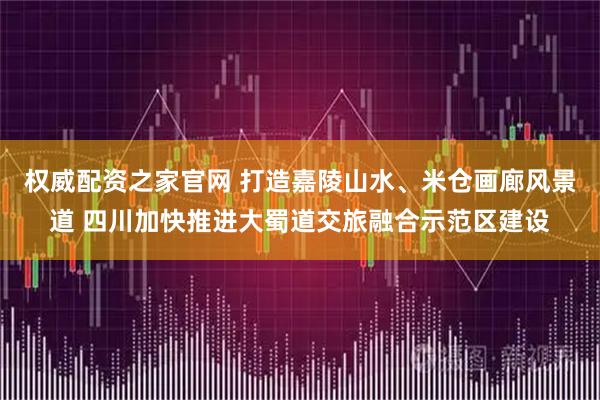 权威配资之家官网 打造嘉陵山水、米仓画廊风景道 四川加快推进大蜀道交旅融合示范区建设
