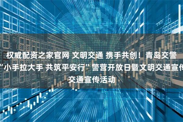 权威配资之家官网 文明交通 携手共创！青岛交警开展“小手拉大手 共筑平安行”警营开放日暨文明交通宣传活动