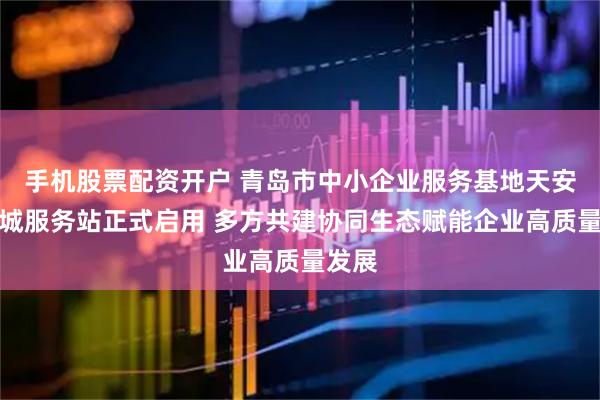 手机股票配资开户 青岛市中小企业服务基地天安数码城服务站正式启用 多方共建协同生态赋能企业高质量发展