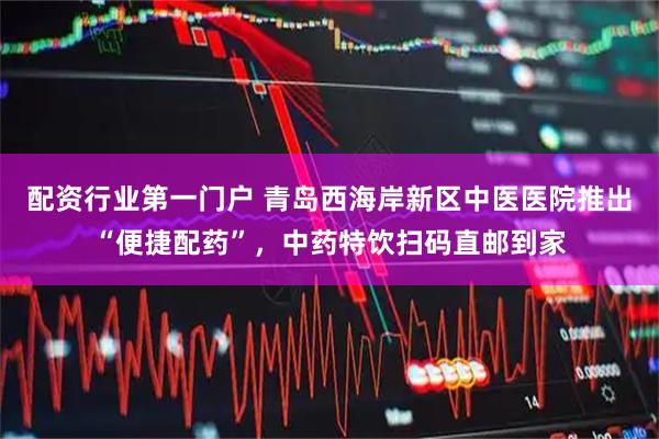 配资行业第一门户 青岛西海岸新区中医医院推出“便捷配药”，中药特饮扫码直邮到家