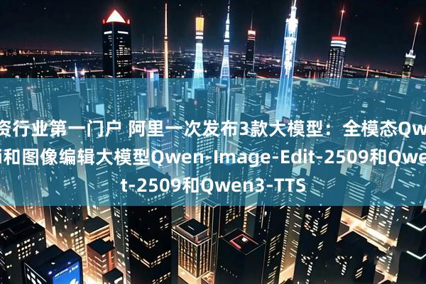 配资行业第一门户 阿里一次发布3款大模型：全模态Qwen3-Omni和图像编辑大模型Qwen-Image-Edit-2509和Qwen3-TTS