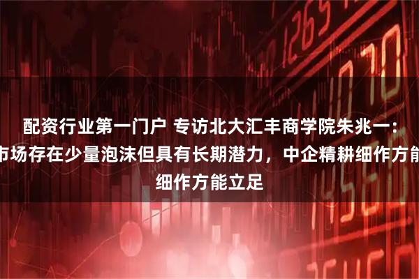 配资行业第一门户 专访北大汇丰商学院朱兆一：中东市场存在少量泡沫但具有长期潜力，中企精耕细作方能立足