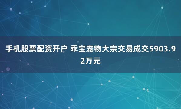 手机股票配资开户 乖宝宠物大宗交易成交5903.92万元