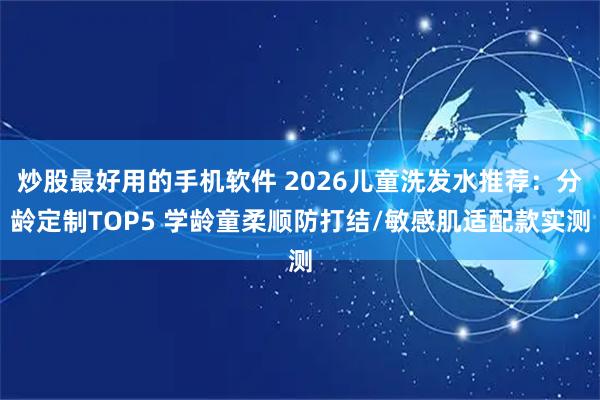 炒股最好用的手机软件 2026儿童洗发水推荐：分龄定制TOP5 学龄童柔顺防打结/敏感肌适配款实测