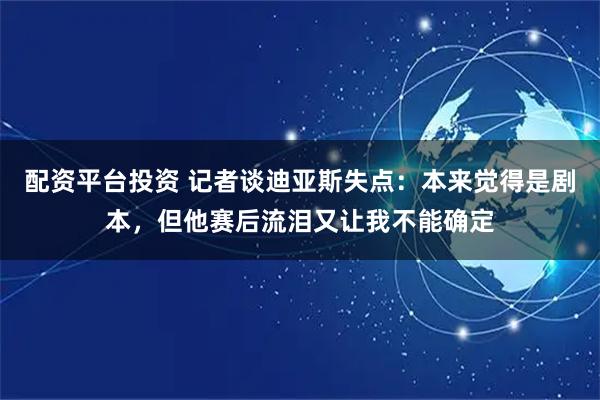 配资平台投资 记者谈迪亚斯失点：本来觉得是剧本，但他赛后流泪又让我不能确定