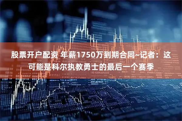 股票开户配资 年薪1750万到期合同~记者：这可能是科尔执教勇士的最后一个赛季