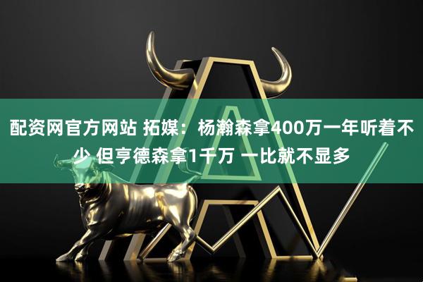 配资网官方网站 拓媒：杨瀚森拿400万一年听着不少 但亨德森拿1千万 一比就不显多