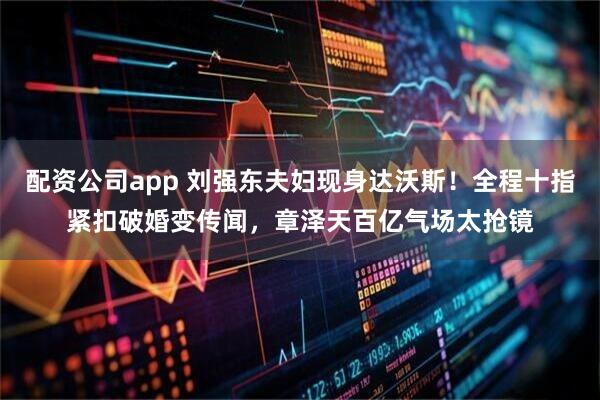 配资公司app 刘强东夫妇现身达沃斯！全程十指紧扣破婚变传闻，章泽天百亿气场太抢镜