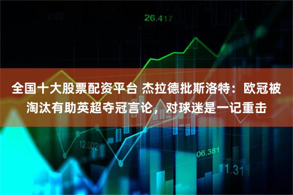 全国十大股票配资平台 杰拉德批斯洛特：欧冠被淘汰有助英超夺冠言论，对球迷是一记重击