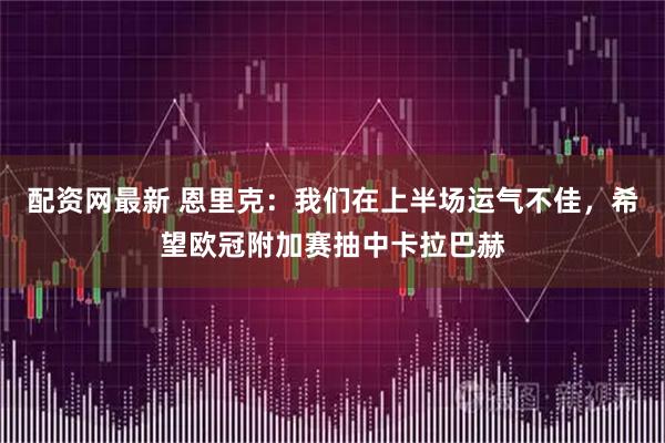 配资网最新 恩里克：我们在上半场运气不佳，希望欧冠附加赛抽中卡拉巴赫