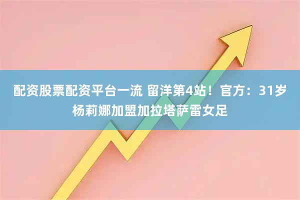 配资股票配资平台一流 留洋第4站！官方：31岁杨莉娜加盟加拉塔萨雷女足