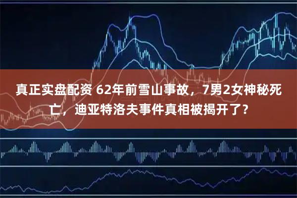 真正实盘配资 62年前雪山事故，7男2女神秘死亡，迪亚特洛夫事件真相被揭开了？