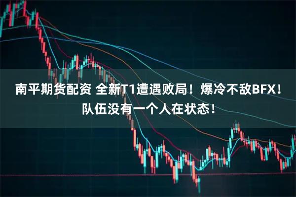 南平期货配资 全新T1遭遇败局！爆冷不敌BFX！队伍没有一个人在状态！