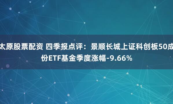 太原股票配资 四季报点评：景顺长城上证科创板50成份ETF基金季度涨幅-9.66%