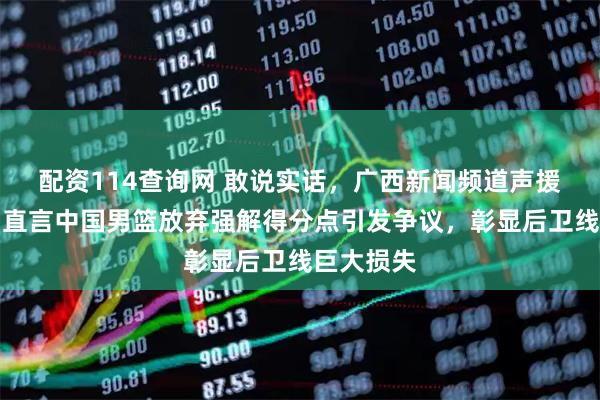 配资114查询网 敢说实话，广西新闻频道声援庞峥麟，直言中国男篮放弃强解得分点引发争议，彰显后卫线巨大损失