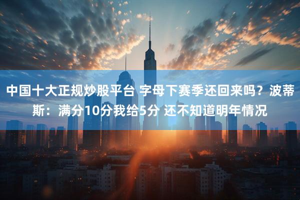 中国十大正规炒股平台 字母下赛季还回来吗？波蒂斯：满分10分我给5分 还不知道明年情况