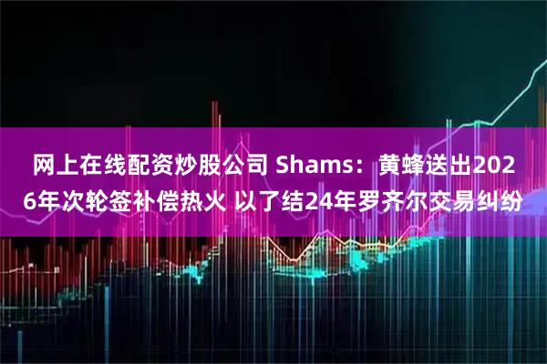 网上在线配资炒股公司 Shams：黄蜂送出2026年次轮签补偿热火 以了结24年罗齐尔交易纠纷