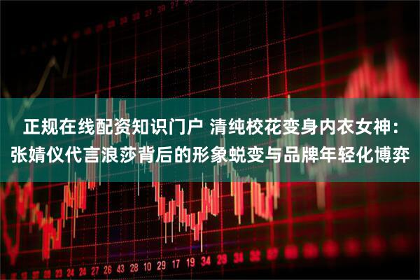 正规在线配资知识门户 清纯校花变身内衣女神：张婧仪代言浪莎背后的形象蜕变与品牌年轻化博弈
