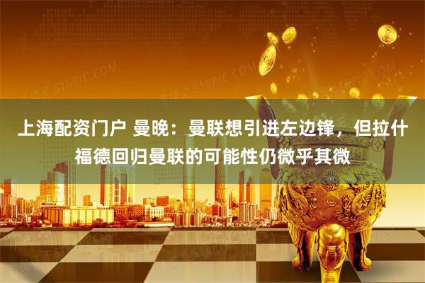 上海配资门户 曼晚：曼联想引进左边锋，但拉什福德回归曼联的可能性仍微乎其微