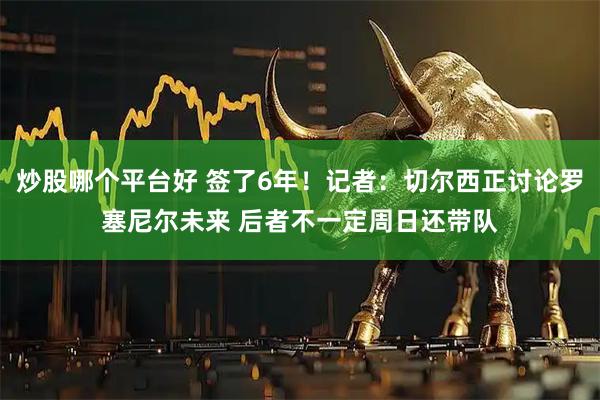 炒股哪个平台好 签了6年！记者：切尔西正讨论罗塞尼尔未来 后者不一定周日还带队