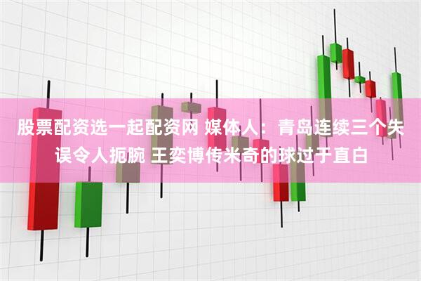 股票配资选一起配资网 媒体人：青岛连续三个失误令人扼腕 王奕博传米奇的球过于直白