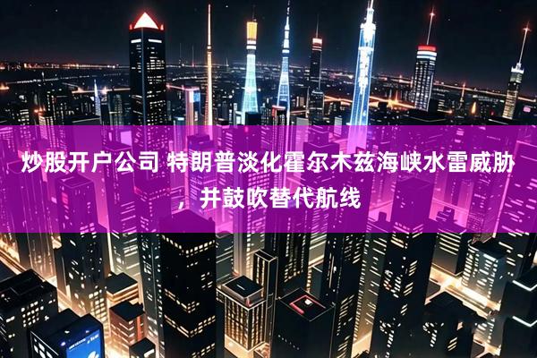 炒股开户公司 特朗普淡化霍尔木兹海峡水雷威胁，并鼓吹替代航线