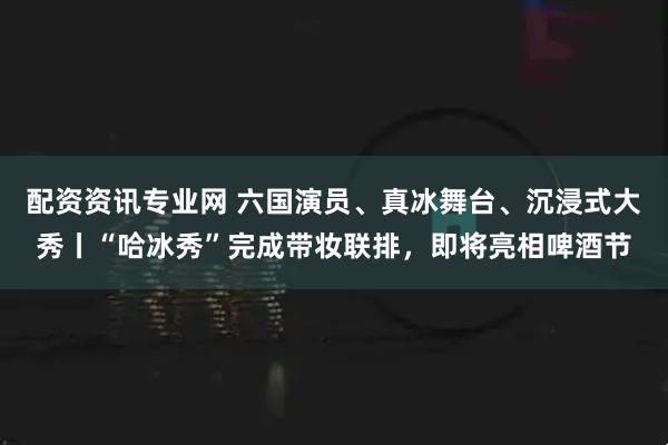 配资资讯专业网 六国演员、真冰舞台、沉浸式大秀丨“哈冰秀”完成带妆联排，即将亮相啤酒节