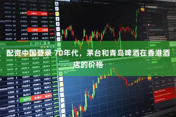 配资中国登录 70年代，茅台和青岛啤酒在香港酒店的价格