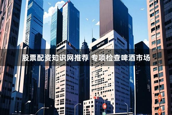 股票配资知识网推荐 专项检查啤酒市场