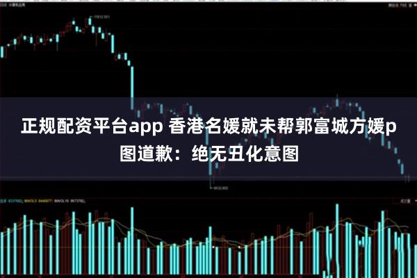 正规配资平台app 香港名媛就未帮郭富城方媛p图道歉：绝无丑化意图