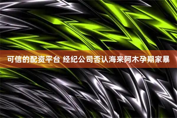 可信的配资平台 经纪公司否认海来阿木孕期家暴