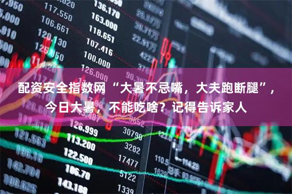 配资安全指数网 “大暑不忌嘴，大夫跑断腿”，今日大暑，不能吃啥？记得告诉家人