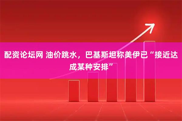 配资论坛网 油价跳水，巴基斯坦称美伊已“接近达成某种安排”