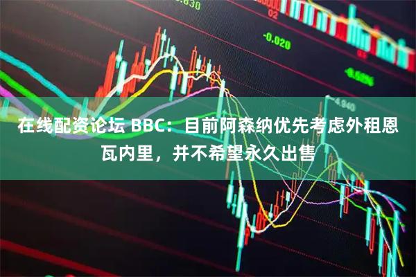 在线配资论坛 BBC：目前阿森纳优先考虑外租恩瓦内里，并不希望永久出售