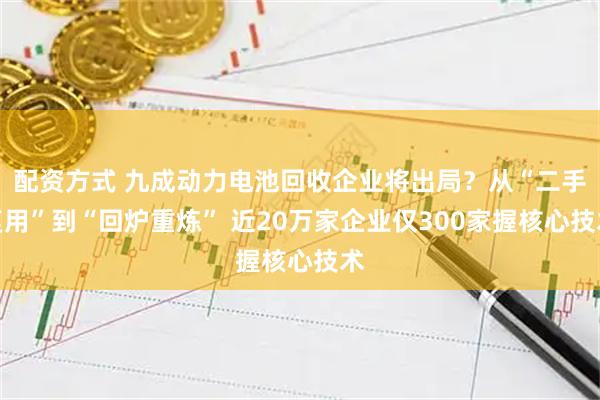 配资方式 九成动力电池回收企业将出局？从“二手复用”到“回炉重炼” 近20万家企业仅300家握核心技术