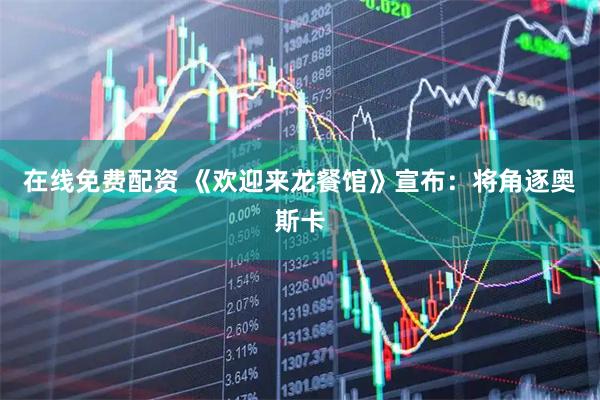 在线免费配资 《欢迎来龙餐馆》宣布：将角逐奥斯卡